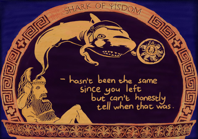 Shark Of Wisdom hasn't been the same since you left but can't honestly say when that was.